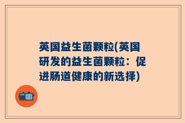 英国益生菌颗粒(英国研发的益生菌颗粒:促进肠道健康的新选择) 英国益生菌颗粒(英国研发的益生菌颗粒:促进肠道健康的新选择)
