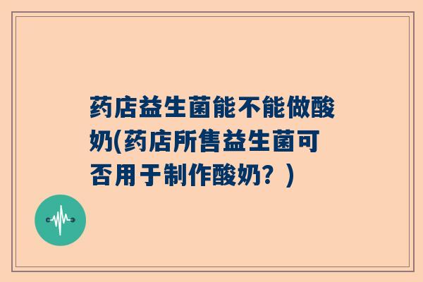 药店益生菌能不能做酸奶(药店所售益生菌可否用于制作酸奶?) 药店益生菌能不能做酸奶(药店所售益生菌可否用于制作酸奶?)