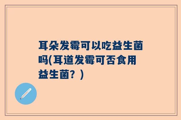 耳朵发霉可以吃益生菌吗(耳道发霉可否食用益生菌？)