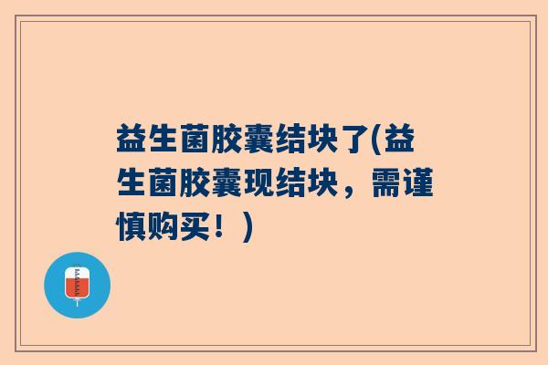 益生菌胶囊结块了(益生菌胶囊现结块，需谨慎购买！)