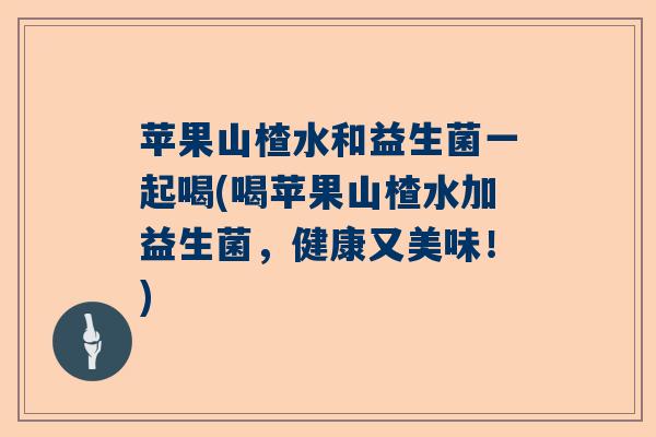 苹果山楂水和益生菌一起喝(喝苹果山楂水加益生菌,健康又美味!) 苹果山楂水和益生菌一起喝(喝苹果山楂水加益生菌,健康又美味!)