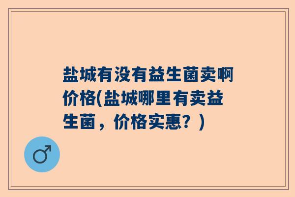 盐城有没有益生菌卖啊价格(盐城哪里有卖益生菌,价格实惠?) 盐城有没有益生菌卖啊价格(盐城哪里有卖益生菌,价格实惠?)