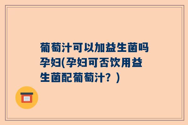 葡萄汁可以加益生菌吗孕妇(孕妇可否饮用益生菌配葡萄汁？)