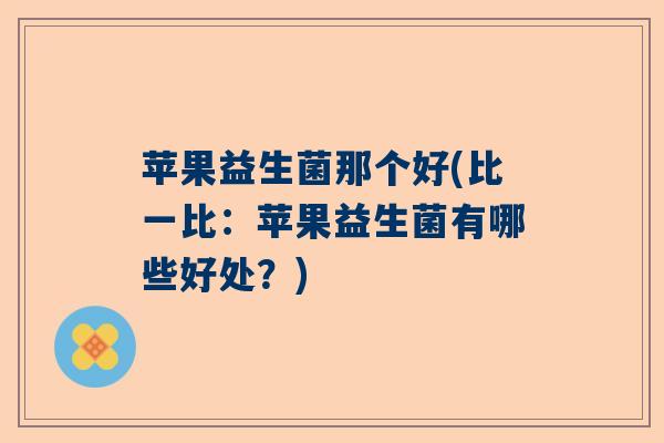 苹果益生菌那个好(比一比:苹果益生菌有哪些好处?) 苹果益生菌那个好(比一比:苹果益生菌有哪些好处?)