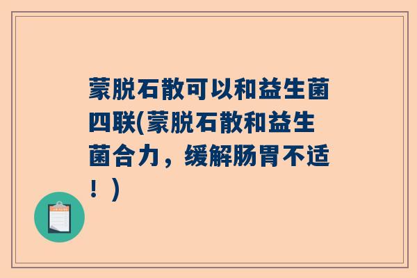 蒙脱石散可以和益生菌四联(蒙脱石散和益生菌合力,缓解肠胃不适!) 蒙脱石散可以和益生菌四联(蒙脱石散和益生菌合力,缓解肠胃不适!)