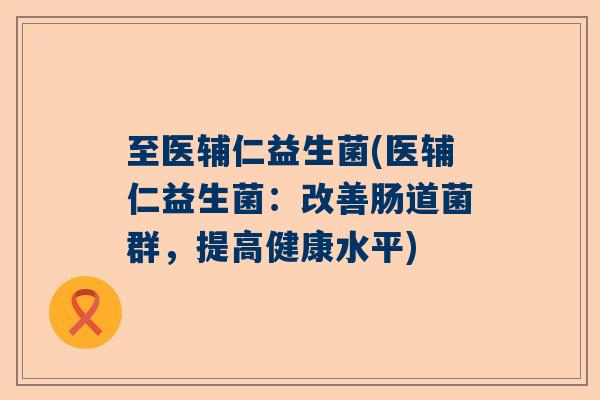 至医辅仁益生菌(医辅仁益生菌:改善肠道菌群,提高健康水平) 至医辅仁益生菌(医辅仁益生菌:改善肠道菌群,提高健康水平)