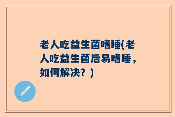 老人吃益生菌嗜睡(老人吃益生菌后易嗜睡，如何解决？)