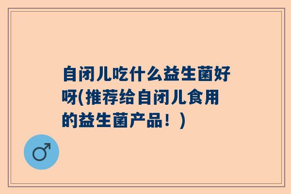 自闭儿吃什么益生菌好呀(推荐给自闭儿食用的益生菌产品！)