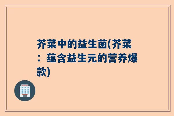 芥菜中的益生菌(芥菜：蕴含益生元的营养爆款)