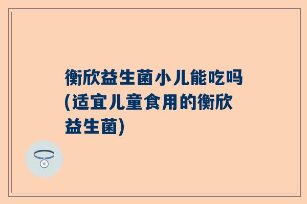 衡欣益生菌小儿能吃吗(适宜儿童食用的衡欣益生菌)