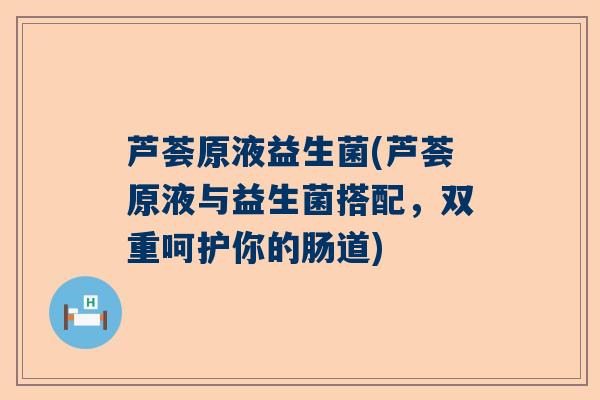 芦荟原液益生菌(芦荟原液与益生菌搭配，双重呵护你的肠道)
