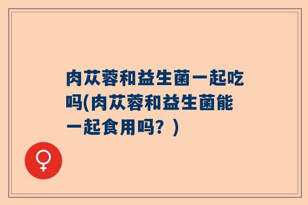肉苁蓉和益生菌一起吃吗(肉苁蓉和益生菌能一起食用吗？)
