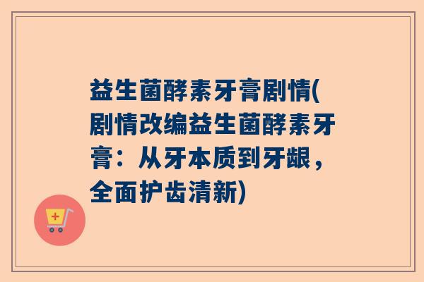 益生菌酵素牙膏剧情(剧情改编益生菌酵素牙膏：从牙本质到牙龈，全面护齿清新)