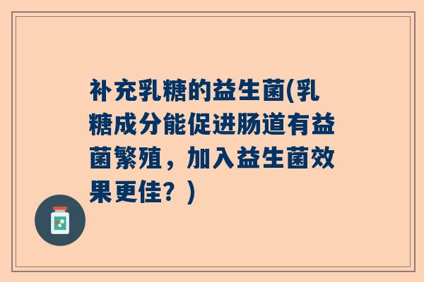 补充乳糖的益生菌(乳糖成分能促进肠道有益菌繁殖，加入益生菌效果更佳？)