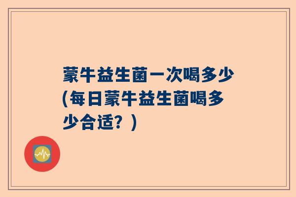 蒙牛益生菌一次喝多少(每日蒙牛益生菌喝多少合适？)