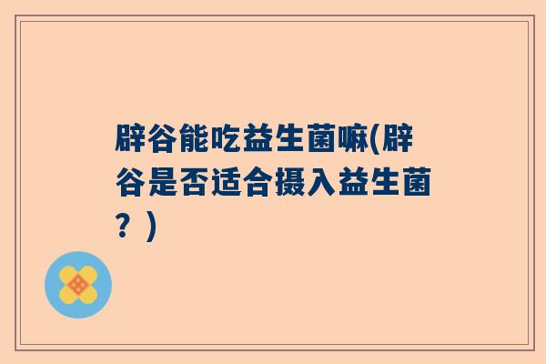 辟谷能吃益生菌嘛(辟谷是否适合摄入益生菌？)