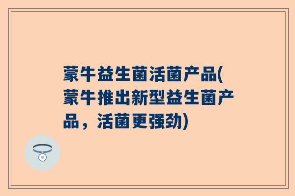 蒙牛益生菌活菌产品(蒙牛推出新型益生菌产品，活菌更强劲)
