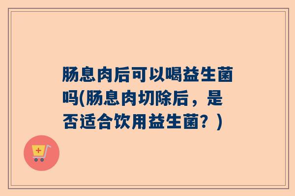 肠息肉后可以喝益生菌吗(肠息肉切除后，是否适合饮用益生菌？)
