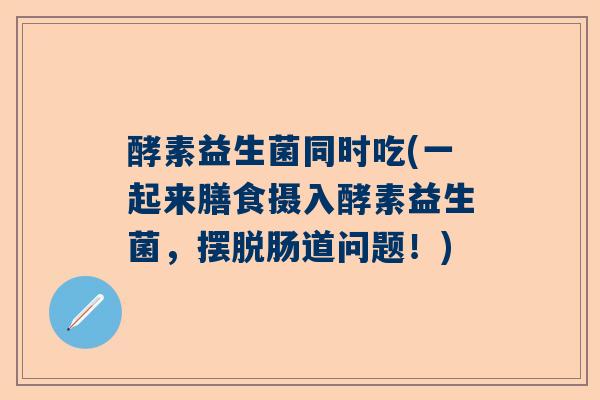 酵素益生菌同时吃(一起来膳食摄入酵素益生菌，摆脱肠道问题！)