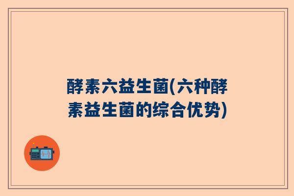 酵素六益生菌(六种酵素益生菌的综合优势)