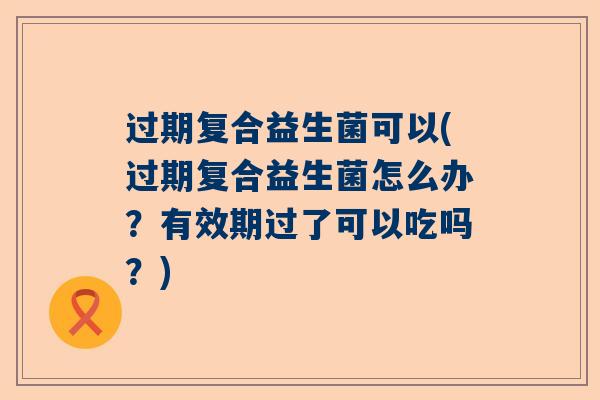 过期复合益生菌可以(过期复合益生菌怎么办？有效期过了可以吃吗？)