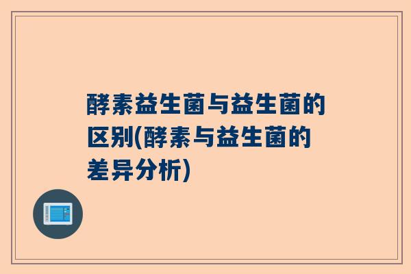 酵素益生菌与益生菌的区别(酵素与益生菌的差异分析)