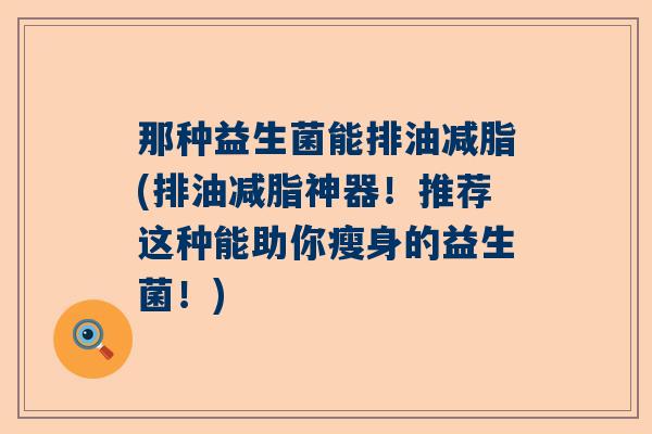 那种益生菌能排油减脂(排油减脂神器！推荐这种能助你瘦身的益生菌！)