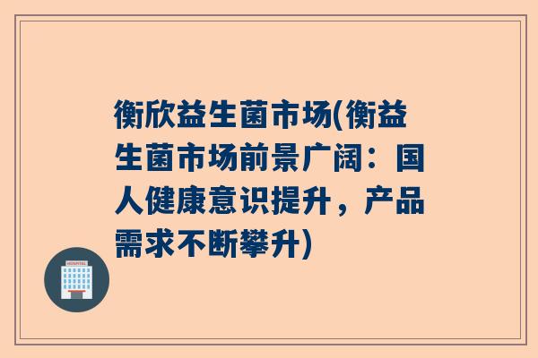 衡欣益生菌市场(衡益生菌市场前景广阔：国人健康意识提升，产品需求不断攀升)
