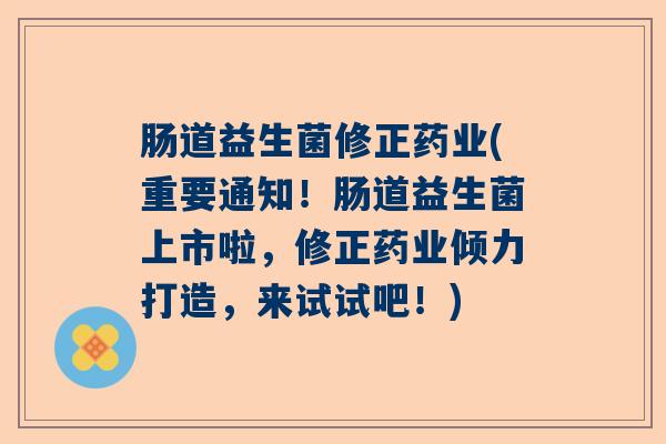 肠道益生菌修正药业(重要通知！肠道益生菌上市啦，修正药业倾力打造，来试试吧！)