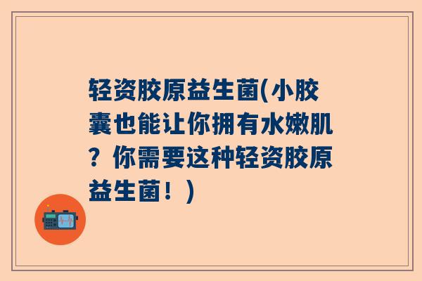轻资胶原益生菌(小胶囊也能让你拥有水嫩肌？你需要这种轻资胶原益生菌！)
