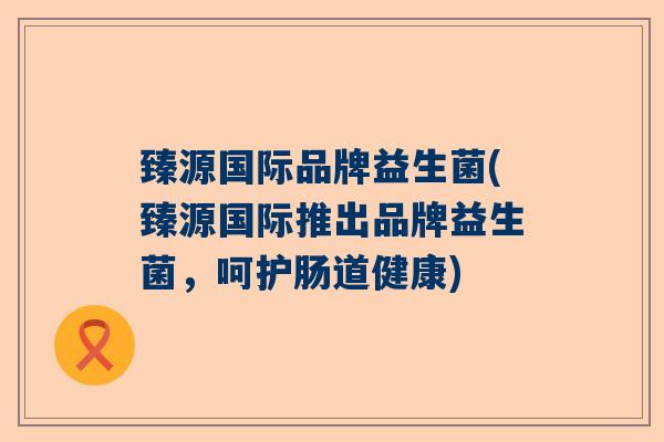 臻源国际品牌益生菌(臻源国际推出品牌益生菌，呵护肠道健康)