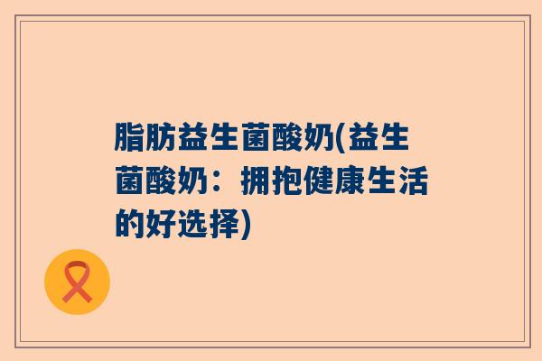 脂肪益生菌酸奶(益生菌酸奶：拥抱健康生活的好选择)