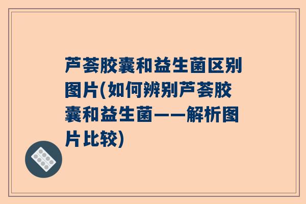 芦荟胶囊和益生菌区别图片(如何辨别芦荟胶囊和益生菌——解析图片比较)