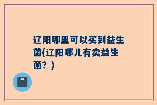 辽阳哪里可以买到益生菌(辽阳哪儿有卖益生菌？)