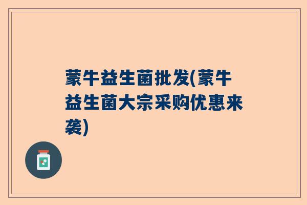 蒙牛益生菌批发(蒙牛益生菌大宗采购优惠来袭)