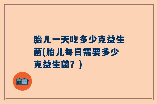 胎儿一天吃多少克益生菌(胎儿每日需要多少克益生菌？)