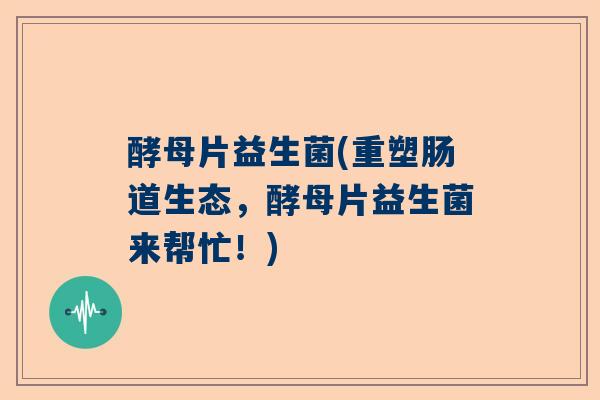 酵母片益生菌(重塑肠道生态，酵母片益生菌来帮忙！)