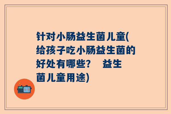 针对小肠益生菌儿童(给孩子吃小肠益生菌的好处有哪些？  益生菌儿童用途)
