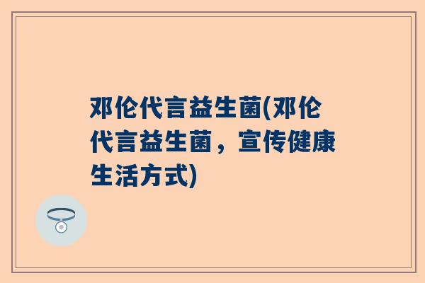邓伦代言益生菌(邓伦代言益生菌，宣传健康生活方式)
