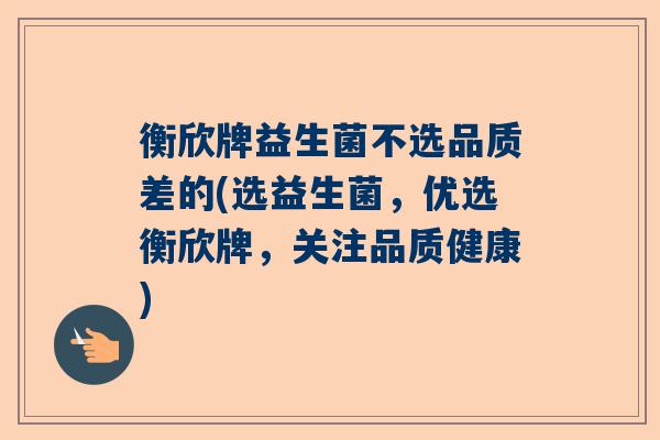 衡欣牌益生菌不选品质差的(选益生菌，优选衡欣牌，关注品质健康)