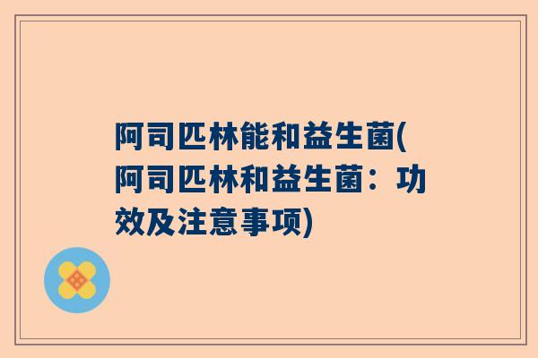 阿司匹林能和益生菌(阿司匹林和益生菌：功效及注意事项)