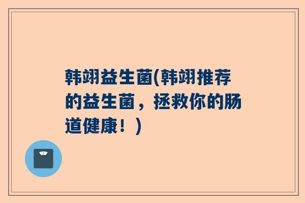 韩翊益生菌(韩翊推荐的益生菌，拯救你的肠道健康！)