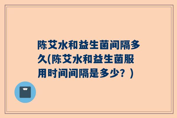 陈艾水和益生菌间隔多久(陈艾水和益生菌服用时间间隔是多少？)