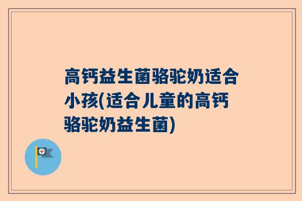 高钙益生菌骆驼奶适合小孩(适合儿童的高钙骆驼奶益生菌)
