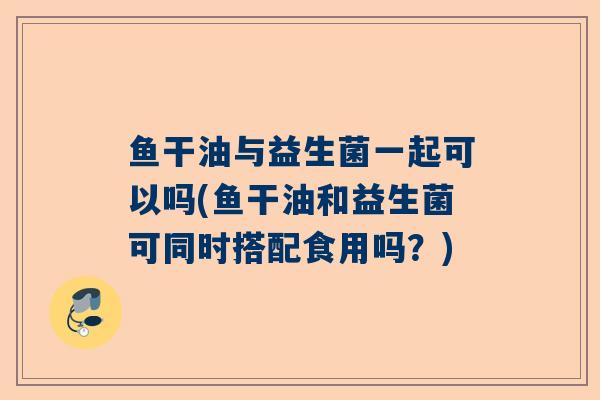 鱼干油与益生菌一起可以吗(鱼干油和益生菌可同时搭配食用吗？)