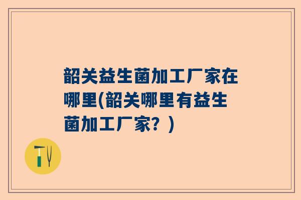 韶关益生菌加工厂家在哪里(韶关哪里有益生菌加工厂家？)