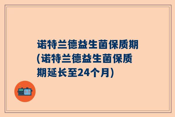 诺特兰德益生菌保质期(诺特兰德益生菌保质期延长至24个月)