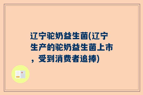 辽宁驼奶益生菌(辽宁生产的驼奶益生菌上市，受到消费者追捧)