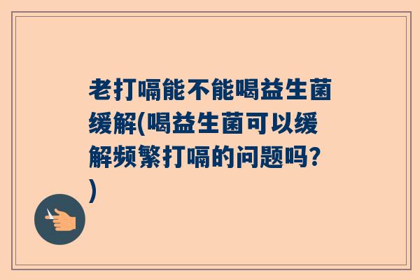 老打嗝能不能喝益生菌缓解(喝益生菌可以缓解频繁打嗝的问题吗？)