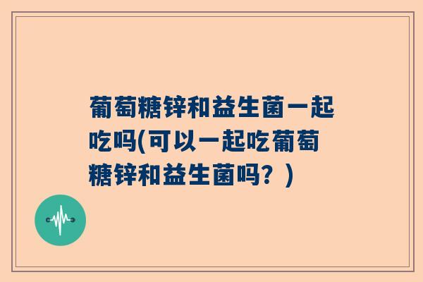 葡萄糖锌和益生菌一起吃吗(可以一起吃葡萄糖锌和益生菌吗？)